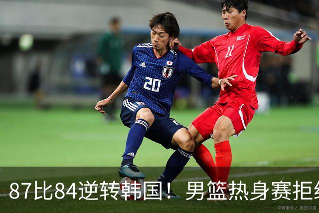 87比84逆转韩国！男篮热身赛拒绝两连败：U18中国队未来可期！